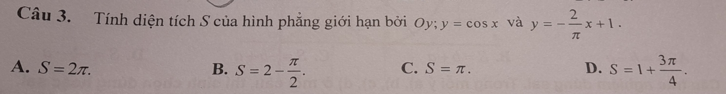 Tính diện tích S của hình phẳng giới hạn bởi Oy; y=cos x và y=- 2/π  x+1.
A. S=2π. B. S=2- π /2 . S=1+ 3π /4 .
C. S=π. D.