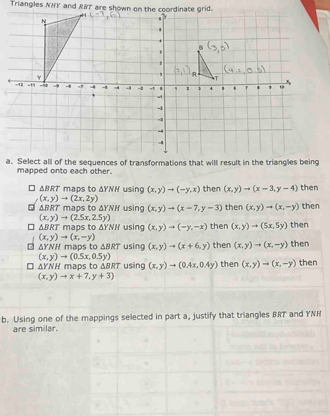 Triangles NHY and RBT are shown on the coordinate grid.
a
mapped onto each other.
△ BRT maps to △ YNH using (x,y)to (-y,x) then (x,y)to (x-3,y-4) then
(x,y)to (2x,2y)
△ BRT maps to △ YNH using (x,y)to (x-7,y-3) then (x,y)to (x,-y) then
(x,y)to (2.5x,2.5y)
△ BRT maps to △ YNH using (x,y)to (-y,-x) then (x,y)to (5x,5y) then
(x,y)to (x,-y)
△ YNH maps to △ BRT using (x,y)to (x+6,y) then (x,y)to (x,-y) then
(x,y)to (0.5x,0.5y)
ΔYNH maps to △ BRT using (x,y)to (0.4x,0.4y) then (x,y)to (x,-y) then
(x,y)to x+7,y+3)
b. Using one of the mappings selected in part a, justify that triangles BRT and YNH
are similar.