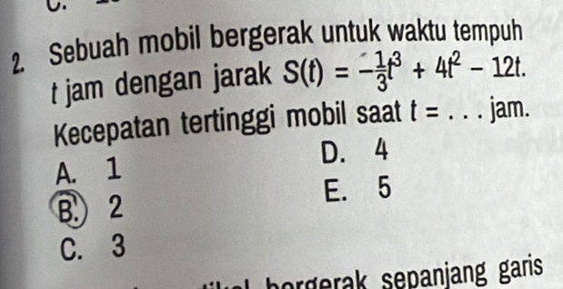 Sebuah mobil bergerak untuk waktu tempuh
t jam dengan jarak S(t)=- 1/3 t^3+4t^2-12t. 
Kecepatan tertinggi mobil saat t= _jam.
A. 1 D. 4
B. 2 E. 5
C. 3
borgerak sepanjang garis