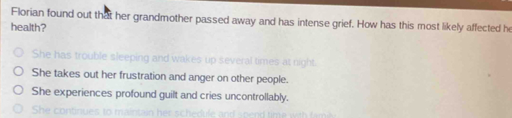 Florian found out that her grandmother passed away and has intense grief. How has this most likely affected he
health?
She has trouble sleeping an o o o a
She takes out her frustration and anger on other people.
She experiences profound guilt and cries uncontrollably.
She cor