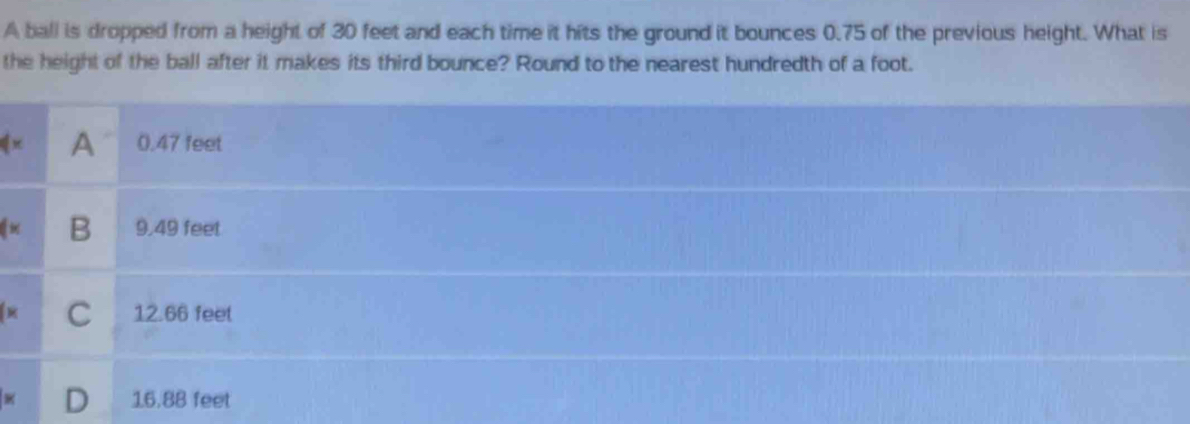 A ball is dropped from a height of 30 feet and each time it hits the ground it bounces 0.75 of the previous height. What is
the height of the ball after it makes its third bounce? Round to the nearest hundredth of a foot.
|y A 0.47 feet
B 9.49 feet
C 12.66 feet
16.88 feet