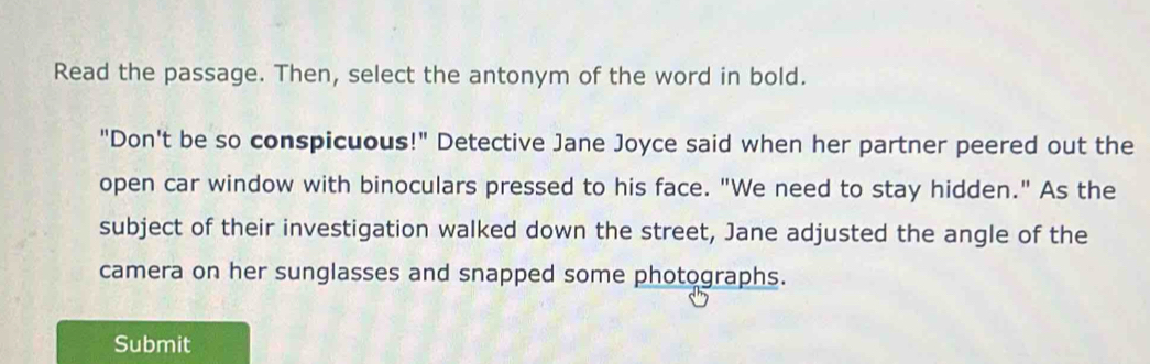 Read the passage. Then, select the antonym of the word in bold. 
"Don't be so conspicuous!" Detective Jane Joyce said when her partner peered out the 
open car window with binoculars pressed to his face. "We need to stay hidden." As the 
subject of their investigation walked down the street, Jane adjusted the angle of the 
camera on her sunglasses and snapped some photographs. 
Submit