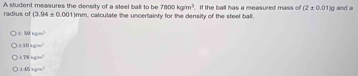 A student measures the density of a steel ball to be 7800kg/m^3. If the ball has a measured mass of (2± 0.01)g and a
radius of (3.94± 0.001)mm , calculate the uncertainty for the density of the steel ball.
± 50kg/m^3
± 10kg/m^3
± 78kg/m^3
± 45kg/m^3