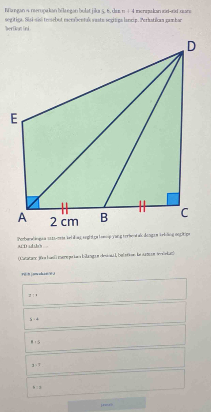 Bilangan n merupakan bilangan bulat jika 5, 6, dan n+4 merupakan sisi-sisi suatu
segitiga. Sisi-sisi tersebut membentuk suatu segitiga lancip. Perhatikan gambar
berikut ini.
ACD adalah
(Catatan: jika hasil merupakan bilangan desimal, bulatkan ke satuan terdekat)
Pilih jawabanmu
2:1
5:4
8:5
3:7
6:3
jawab