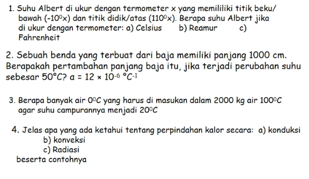 Suhu Albert di ukur dengan termometer x yang memililiki titik beku/
bawah (-10^0x) dan titik didik/atas (110^0x). Berapa suhu Albert jika
di ukur dengan termometer: a) Celsius b) Reamur c)
Fahrenheit
2. Sebuah benda yang terbuat dari baja memiliki panjang 1000 cm.
Berapakah pertambahan panjang baja itu, jika terjadi perubahan suhu
sebesar 50°C 2 a=12* 10^((-6)°C^-1)
3. Berapa banyak air 0°C yang harus di masukan dalam 2000 kg air 100°C
agar suhu campurannya menjadi 20°C
4. Jelas apa yang ada ketahui tentang perpindahan kalor secara: a) konduksi
b) konveksi
c) Radiasi
beserta contohnya