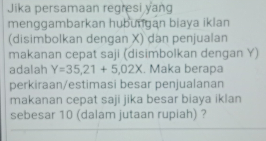 Jika persamaan regresi yang 
menggambarkan hubungan biaya iklan 
(disimbolkan dengan X) dan penjualan 
makanan cepat saji (disimbolkan dengan Y) 
adalah Y=35, 21+5,02X. Maka berapa 
perkiraan/estimasi besar penjualanan 
makanan cepat saji jika besar biaya iklan 
sebesar 10 (dalam jutaan rupiah) ?