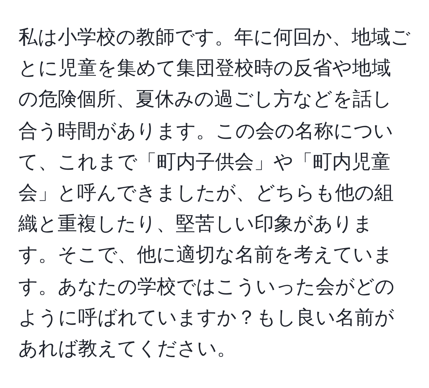 私は小学校の教師です。年に何回か、地域ごとに児童を集めて集団登校時の反省や地域の危険個所、夏休みの過ごし方などを話し合う時間があります。この会の名称について、これまで「町内子供会」や「町内児童会」と呼んできましたが、どちらも他の組織と重複したり、堅苦しい印象があります。そこで、他に適切な名前を考えています。あなたの学校ではこういった会がどのように呼ばれていますか？もし良い名前があれば教えてください。