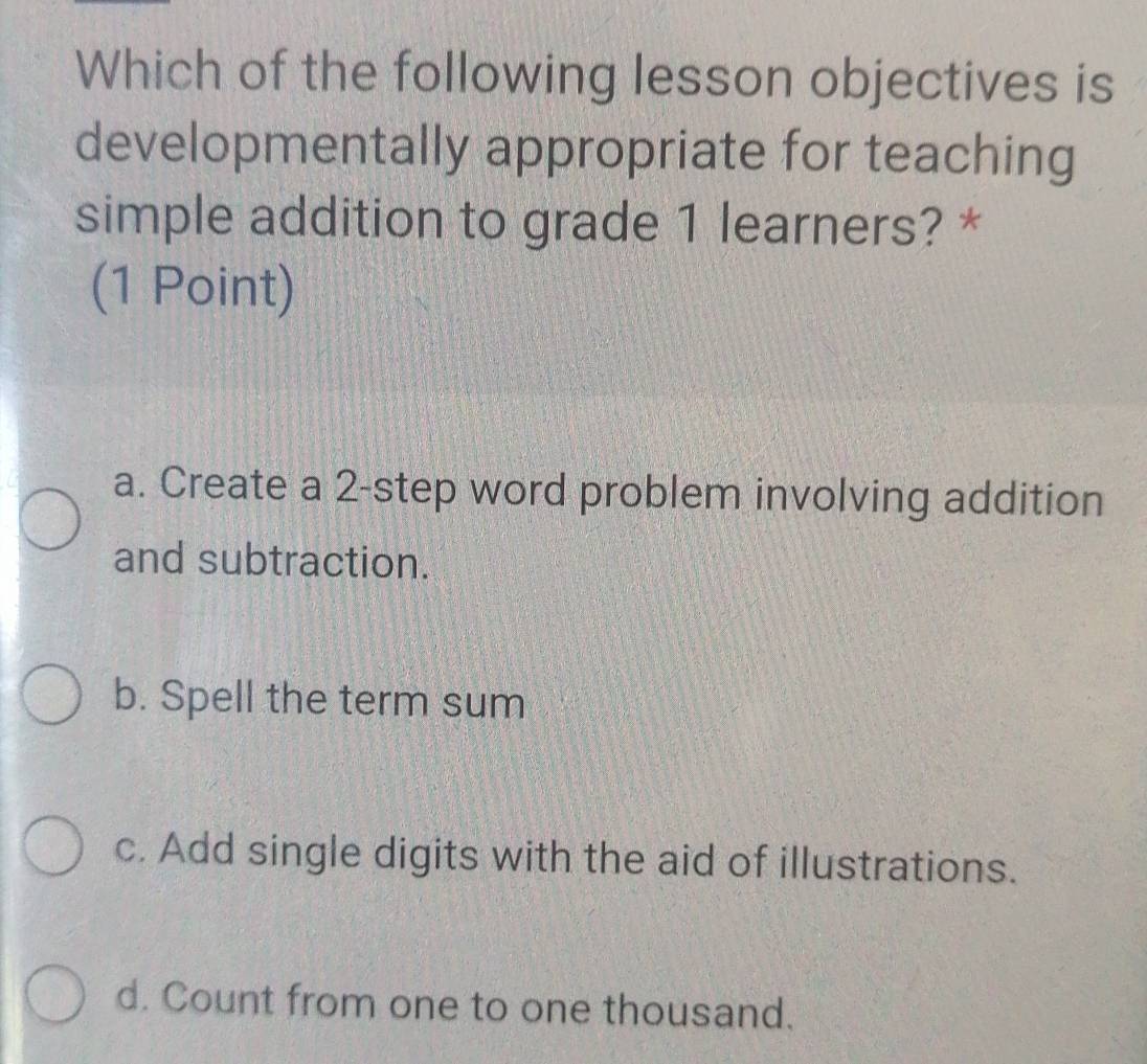 Which of the following lesson objectives is
developmentally appropriate for teaching
simple addition to grade 1 learners? *
(1 Point)
a. Create a 2 -step word problem involving addition
and subtraction.
b. Spell the term sum
c. Add single digits with the aid of illustrations.
d. Count from one to one thousand.