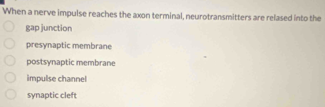 When a nerve impulse reaches the axon terminal, neurotransmitters are relased into the
gap junction
presynaptic membrane
postsynaptic membrane
impulse channel
synaptic cleft