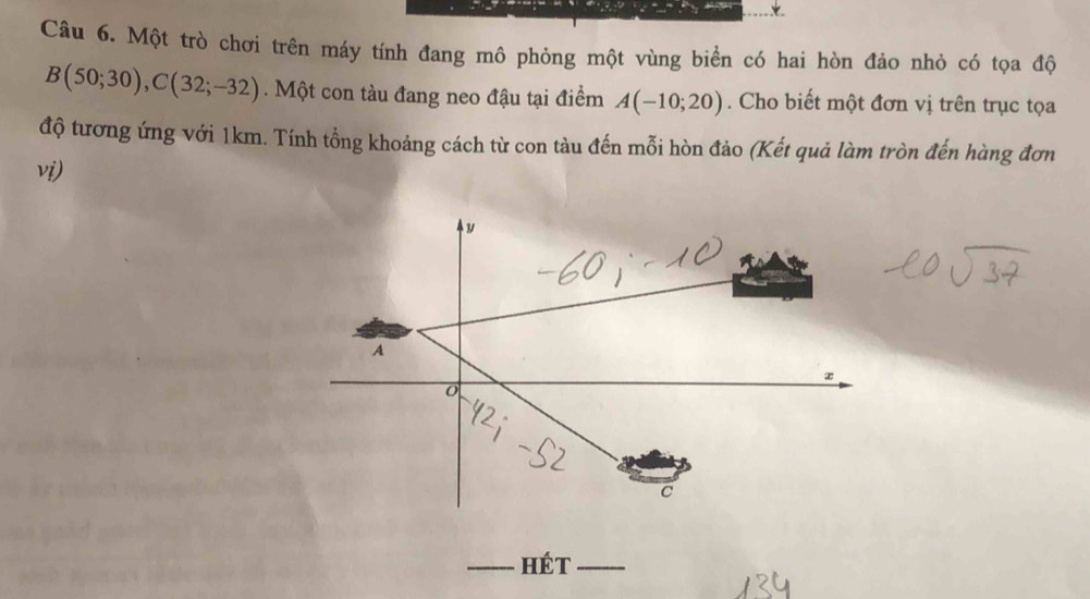 Một trò chơi trên máy tính đang mô phỏng một vùng biển có hai hòn đảo nhỏ có tọa độ
B(50;30), C(32;-32). Một con tàu đang neo đậu tại điểm A(-10;20). Cho biết một đơn vị trên trục tọa 
độ tương ứng với 1km. Tính tổng khoảng cách từ con tàu đến mỗi hòn đảo (Kết quả làm tròn đến hàng đơn 
vi) 
y
A
C
_Hét_