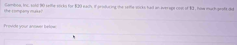 Gamboa, Inc. sold 90 selfie sticks for $20 each. If producing the selfie sticks had an average cost of $2 , how much profit did 
the company make? 
Provide your answer below: