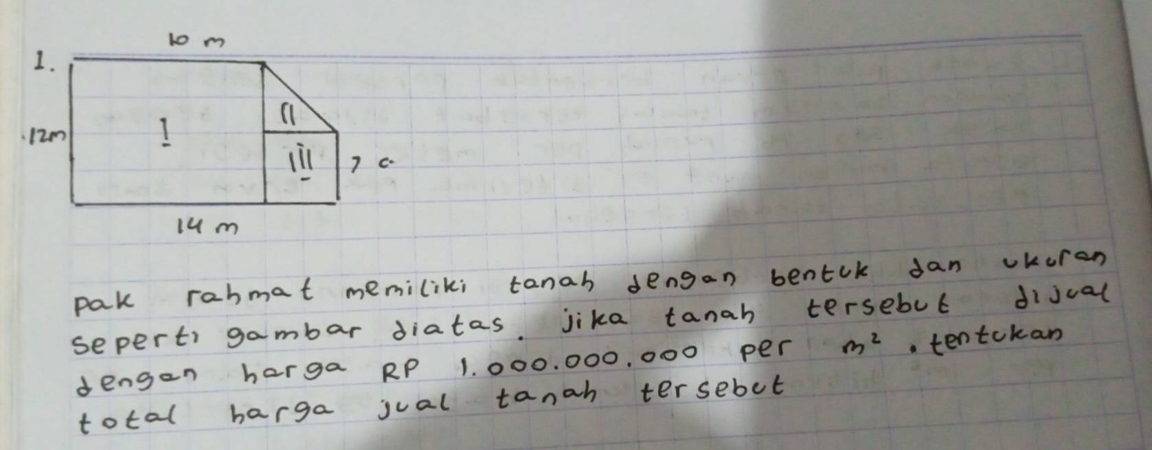 pak rabmat memiliki tanah dengan bentck dan vkuren 
seperti gambar diatas jika tanah tersebul dijual 
dengen harga RP 1. 000. 000, 000 per m^2.tentokan 
total harga jual tanah tersebot