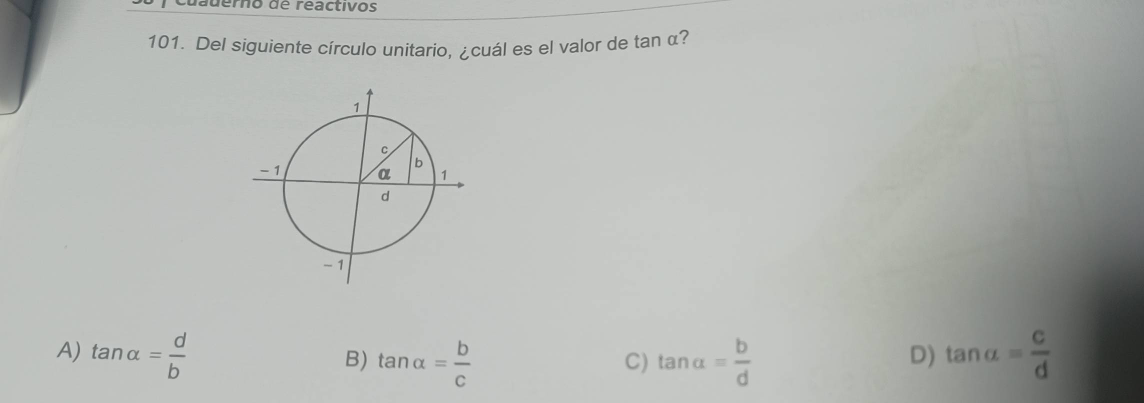 Cuauerno de reactivos
101. Del siguiente círculo unitario, ¿cuál es el valor de tan α?
A) tan alpha = d/b  tan a= c/d 
B) tan alpha = b/c  tan alpha = b/d 
C)
D)