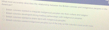 Americas?
What most accurately describes the relationship between the British colonies and Indigenous peoples in the
British colonies wanted to integrate Indigenous proples into theircultuire and reagion
Brisish colonies developed strong trading partnershps with Indigerous peoplies
British colonies wanted to share land with Indigenous peoples
Briash colonies wanted indigenious peoples out of the way so the collonies could proft more