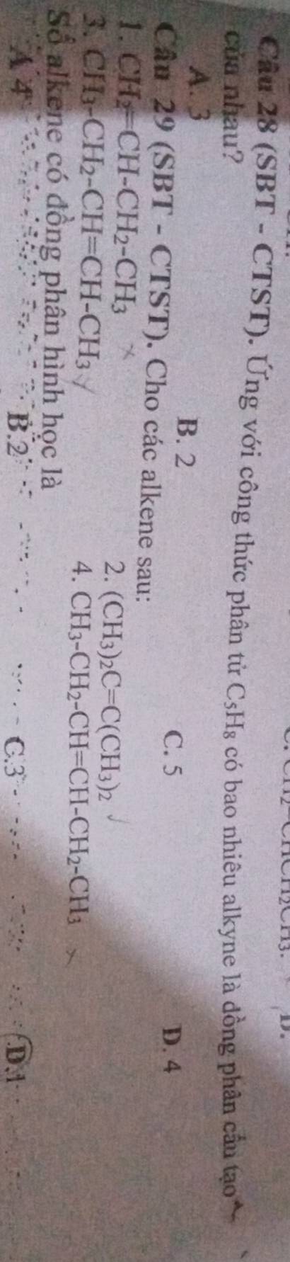 (SBT - CTST). Ứng với công thức phân tử
của nhau? C_5H_8 có bao nhiêu alkyne là đồng phân cầu tạo
A. 3 B. 2
C. 5 D. 4
Câu 29 (SBT - CTST) . Cho các alkene sau:
1. CH_2=CH-CH_2-CH_3 2. (CH_3)_2C=C(CH_3)_2
3. CH_3-CH_2-CH=CH-CH_3 4. CH_3-CH_2-CH=CH-CH_2-CH_3
Số alkene có đồng phân hình học là
A 4 B. 2 ~ , - .: C. 3-·s +% D. 1