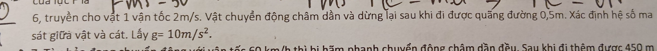 6, truyền cho vật 1 vận tốc 2m/s. Vật chuyển động châm dần và dừng lại sau khi đi được quãng đường 0,5m. Xác định hệ số ma 
sát giữả vật và cát. Lấy g=10m/s^2. 
tếs 60 km/h thì bị hãm phanh chuyển động châm dần đều. Sau khi đi thêm được 450 m