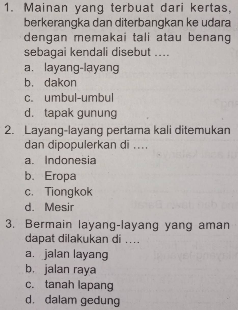 Mainan yang terbuat dari kertas,
berkerangka dan diterbangkan ke udara
dengan memakai tali atau benang
sebagai kendali disebut ....
a. layang-layang
b. dakon
c. umbul-umbul
d. tapak gunung
2. Layang-layang pertama kali ditemukan
dan dipopulerkan di ....
a. Indonesia
b. Eropa
c. Tiongkok
d. Mesir
3. Bermain layang-layang yang aman
dapat dilakukan di ....
a. jalan layang
b. jalan raya
c. tanah lapang
d. dalam gedung