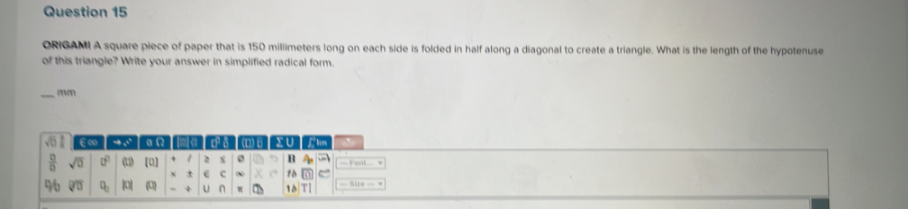 ORIGAMI A square piece of paper that is 150 millimeters long on each side is folded in half along a diagonal to create a triangle. What is the length of the hypotenuse 
of this triangle? Write your answer in simplified radical form. 
_mm 
ε ∞ → 5 a D) 6 XU fhm 
 □ /□   sqrt(0) 0° (1) 10 + 1 2 B A
± C ∞ 10 D
96 overline QD q |0| 0 U n 10 TI = Size =