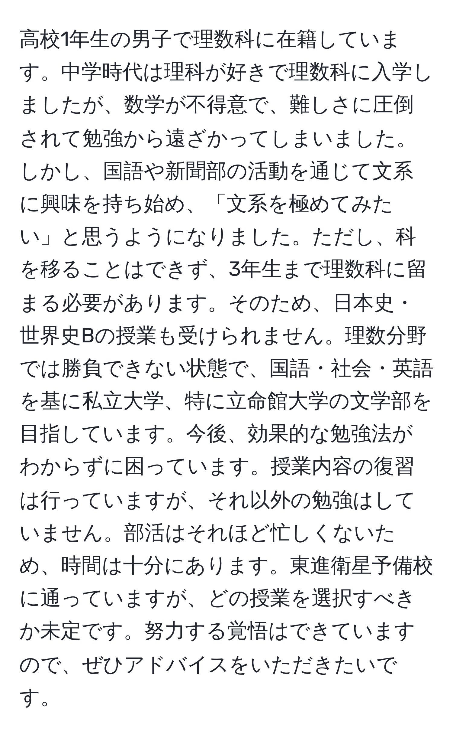 高校1年生の男子で理数科に在籍しています。中学時代は理科が好きで理数科に入学しましたが、数学が不得意で、難しさに圧倒されて勉強から遠ざかってしまいました。しかし、国語や新聞部の活動を通じて文系に興味を持ち始め、「文系を極めてみたい」と思うようになりました。ただし、科を移ることはできず、3年生まで理数科に留まる必要があります。そのため、日本史・世界史Bの授業も受けられません。理数分野では勝負できない状態で、国語・社会・英語を基に私立大学、特に立命館大学の文学部を目指しています。今後、効果的な勉強法がわからずに困っています。授業内容の復習は行っていますが、それ以外の勉強はしていません。部活はそれほど忙しくないため、時間は十分にあります。東進衛星予備校に通っていますが、どの授業を選択すべきか未定です。努力する覚悟はできていますので、ぜひアドバイスをいただきたいです。