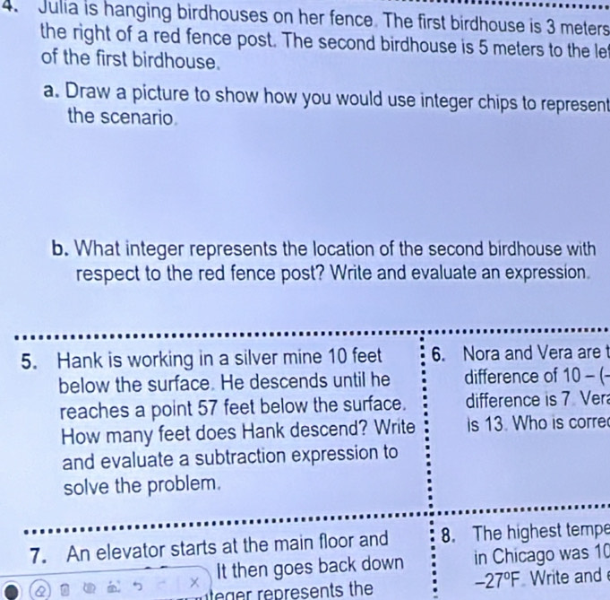 Julia is hanging birdhouses on her fence. The first birdhouse is 3 meters
the right of a red fence post. The second birdhouse is 5 meters to the le 
of the first birdhouse. 
a. Draw a picture to show how you would use integer chips to represent 
the scenario 
b. What integer represents the location of the second birdhouse with 
respect to the red fence post? Write and evaluate an expression. 
5. Hank is working in a silver mine 10 feet 6. Nora and Vera are t 
below the surface. He descends until he difference of 10-(-
reaches a point 57 feet below the surface. difference is 7 Ver
How many feet does Hank descend? Write is 13. Who is corre 
and evaluate a subtraction expression to 
solve the problem. 
7. An elevator starts at the main floor and 8. The highest tempe 

It then goes back down in Chicago was 10
-27°F
eger represents the Write and