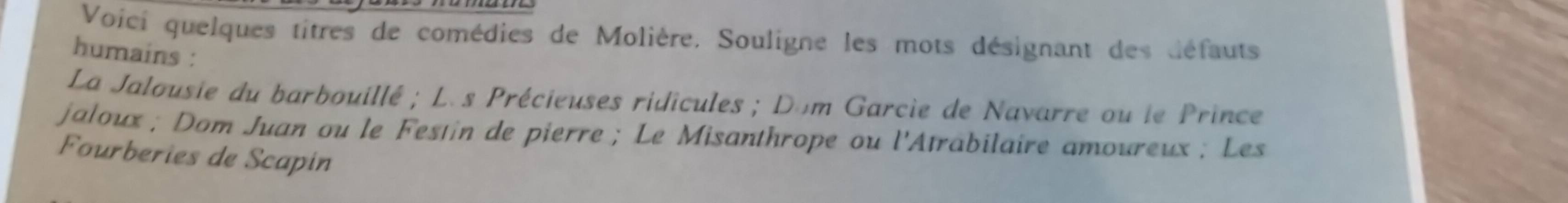 Voici quelques titres de comédies de Molière. Souligne les mots désignant des défauts 
humains : 
La Jalousie du barbouillé ; L. s Précieuses ridicules ; Dom Garcie de Navarre ou le Prince 
jaloux ; Dom Juan ou le Festin de pierre ; Le Misanthrope ou l'Atrabilaire amoureux ; Les 
Fourberies de Scapin