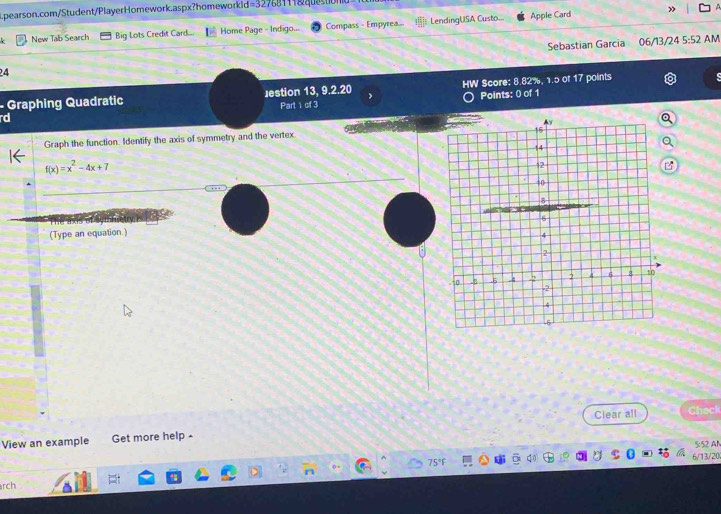 Apple Card » A 
k New Tab Search Big Lots Credit Card.... Home Page - Indigo... Compass - Empyrea... LendingUSA Custo... 
24 Sebastian Garcia 
06/13/24 5:52 AM 
- Graphing Quadratic Jestion 13, 9.2.20 J HW Score: 8.82%, 1.5 of 17 points 
rd Points: () of 1 
Part 1 of 3 
Graph the function Identify the axis of symmetry and the vertex
f(x)=x^2-4x+7
(Type an equation.) 
Clear all 
View an example Get more help Check 
5: 52 AN 
6/13/20 
rch