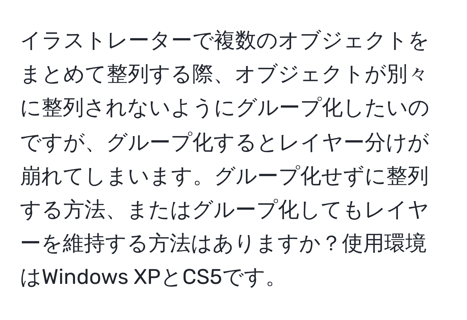 イラストレーターで複数のオブジェクトをまとめて整列する際、オブジェクトが別々に整列されないようにグループ化したいのですが、グループ化するとレイヤー分けが崩れてしまいます。グループ化せずに整列する方法、またはグループ化してもレイヤーを維持する方法はありますか？使用環境はWindows XPとCS5です。