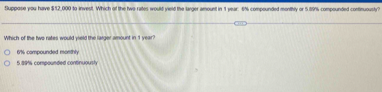 Suppose you have $12,000 to invest. Which of the two rates would yield the larger amount in 1 year: 6% compounded monthly or 5.89% compounded continuously?
Which of the two rates would yield the larger amount in 1 year?
6% compounded monthly
5.89% compounded continuously