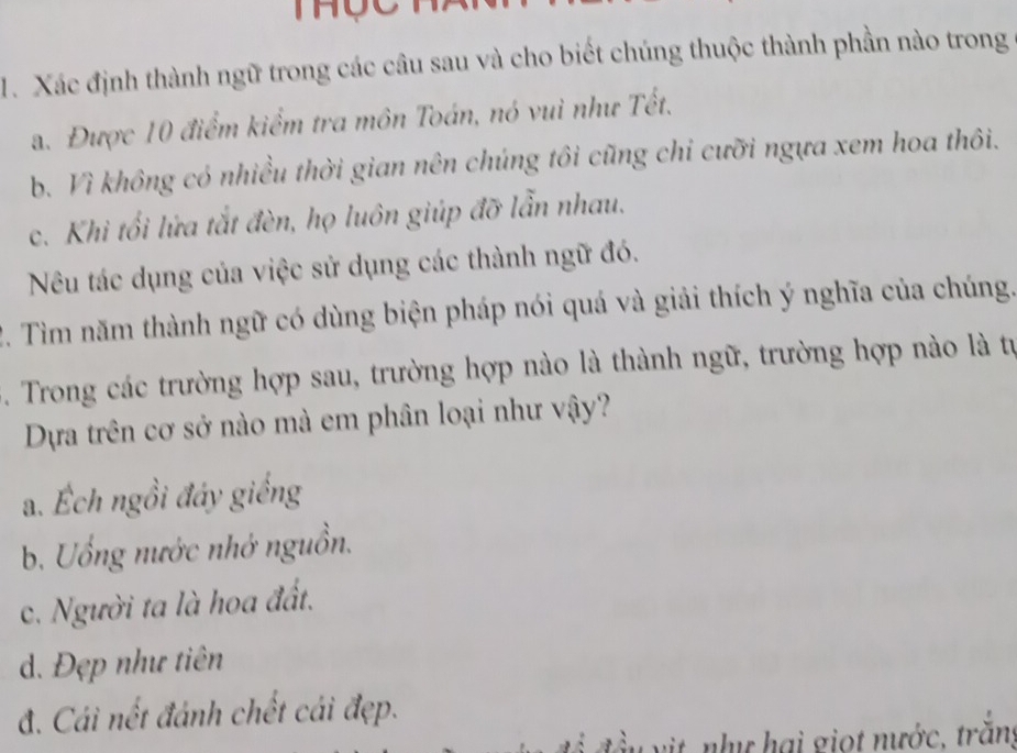 Xác định thành ngữ trong các câu sau và cho biết chúng thuộc thành phần nào trong
a. Được 10 điểm kiểm tra môn Toán, nó vui như Tết.
b. Vì không có nhiều thời gian nên chúng tôi cũng chỉ cưỡi ngựa xem hoa thôi.
c. Khi tối lửa tắt đèn, họ luôn giúp đỡ lẫn nhau.
Nu tác dụng của việc sử dụng các thành ngữ đó.
2. Tìm năm thành ngữ có dùng biện pháp nói quá và giải thích ý nghĩa của chúng.
. Trong các trường hợp sau, trường hợp nào là thành ngữ, trường hợp nào là tự
Dựa trên cơ sở nào mà em phân loại như vậy?
a. Ếch ngồi đáy giếng
b. Uống nước nhớ nguồn.
c. Người ta là hoa đất.
d. Đẹp như tiên
đ. Cái nết đánh chết cái đẹp.
vit nhụ hai giọt nước, trắng