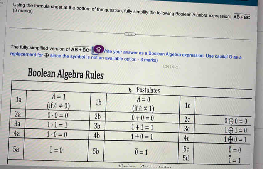 Using the formula sheet at the bottom of the question, fully simplify the following Boolean Algebra expression: overline AB+overline BC
(3 marks)
The fully simplfied version of Aoverline B+overline BC= Vrite your answer as a Boolean Algebra expression. Use capital O as a
replacement for ⊕ since the symbol is not an available option - 3 marks)
CN14-c
Boolean Algebra Rules
A T