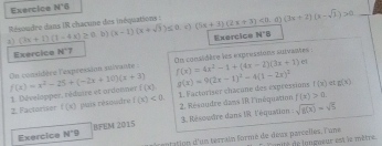 Exercice N°6
Résoudre dans IR chacune des inéquations : - 0) (3x+2)(x-sqrt(3))>0 _ 
a) (3x+1)(1-4x)≥ 0 b) (x-1)(x+sqrt(3))≤ 0.c)(5x+1)(2x+3)<0</tex> Exercice N°B
Exercice N°7
f(x)=4x^2-1+(4x-2)(3x+1) et 
On considère l'expression suivante : On considère les expressions autvantes :
f(x)=x^2-25+(-2x+10)(x+3) f(x). g(x)=9(2x-1)^2-4(1-2x)^2 f(x) et g(x)
1. Développer, réduire et ordonner
f(x)>0. 
2. Factariser f(x) pais résoudre f(x)<0</tex>. 2. Résoudre dans IR T'inéquation 1. Factoriser chacone des expressions 
3. Résoudre dans IR l'équation : sqrt(g(x))=sqrt(5)
Exercice N°9 BFEM 2015 
d ation un térrain formé de deux parcelles, l'un nté de longneur est le mètre.