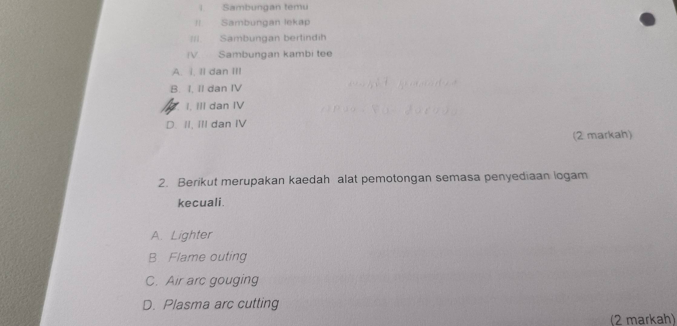 Sambungan temu
I Sambungan lekap
III. Sambungan bertindih
V. Sambungan kambi tee
A. i, II dan III
B. I, II dan IV
I, III dan IV
D. II, III dan IV
(2 markah)
2. Berikut merupakan kaedah alat pemotongan semasa penyediaan logam
kecuali.
A. Lighter
B. Flame outing
C. Air arc gouging
D. Plasma arc cutting
(2 markah)