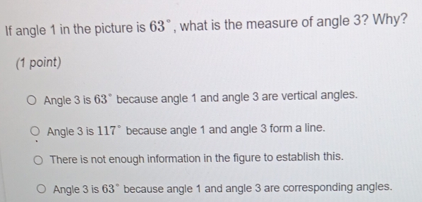 If angle 1 in the picture is 63° , what is the measure of angle 3? Why?
(1 point)
Angle 3 is 63° because angle 1 and angle 3 are vertical angles.
Angle 3 is 117° because angle 1 and angle 3 form a line.
There is not enough information in the figure to establish this.
Angle 3 is 63° because angle 1 and angle 3 are corresponding angles.