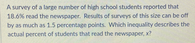 A survey of a large number of high school students reported that
18.6% read the newspaper. Results of surveys of this size can be off 
by as much as 1.5 percentage points. Which inequality describes the 
actual percent of students that read the newspaper, x?