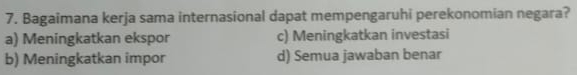 Bagaimana kerja sama internasional dapat mempengaruhi perekonomian negara?
a) Meningkatkan ekspor c) Meningkatkan investasi
b) Meningkatkan impor d) Semua jawaban benar