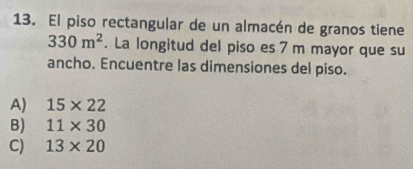 El piso rectangular de un almacén de granos tiene
330m^2. La longitud del piso es 7 m mayor que su
ancho. Encuentre las dimensiones del piso.
A) 15* 22
B) 11* 30
C) 13* 20