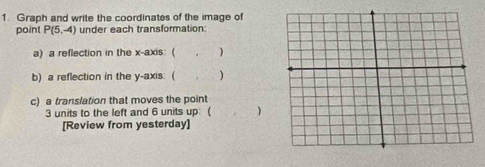 Graph and write the coordinates of the image of 
point P(5,-4) under each transformation: 
a) a reflection in the x-axis: ( , ) 
b) a reflection in the y-axis: ( (, ) 
c) a translation that moves the point
3 units to the left and 6 units up: ( ) 
[Review from yesterday]