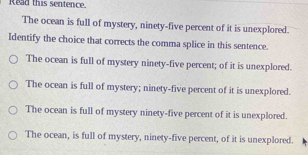 Read this sentence.
The ocean is full of mystery, ninety-five percent of it is unexplored.
Identify the choice that corrects the comma splice in this sentence.
The ocean is full of mystery ninety-five percent; of it is unexplored.
The ocean is full of mystery; ninety-five percent of it is unexplored.
The ocean is full of mystery ninety-five percent of it is unexplored.
The ocean, is full of mystery, ninety-five percent, of it is unexplored.