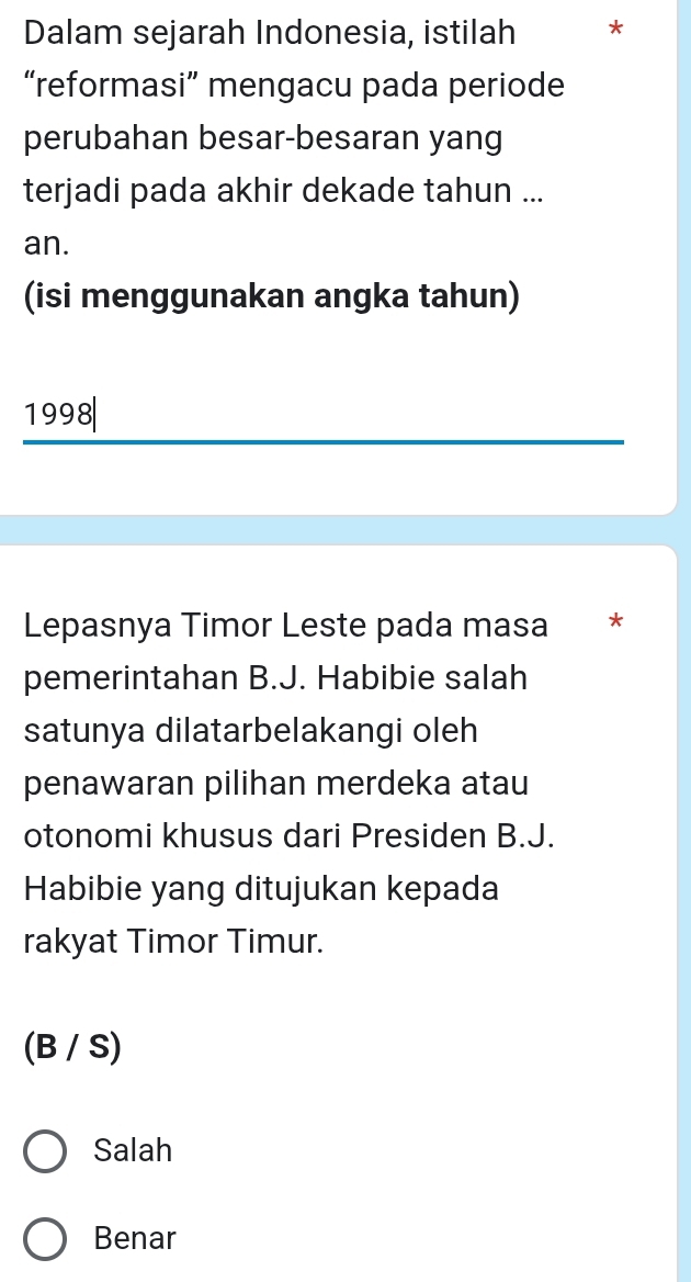 Dalam sejarah Indonesia, istilah *
“reformasi” mengacu pada periode
perubahan besar-besaran yang
terjadi pada akhir dekade tahun ...
an.
(isi menggunakan angka tahun)
1998|
Lepasnya Timor Leste pada masa *
pemerintahan B.J. Habibie salah
satunya dilatarbelakangi oleh
penawaran pilihan merdeka atau
otonomi khusus dari Presiden B.J.
Habibie yang ditujukan kepada
rakyat Timor Timur.
(B / S)
Salah
Benar