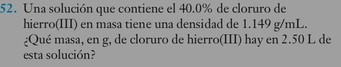 Una solución que contiene el 40.0% de cloruro de 
hierro(III) en masa tiene una densidad de 1.149 g/mL. 
¿Qué masa, en g, de cloruro de hierro(III) hay en 2.50 L de 
esta solución?