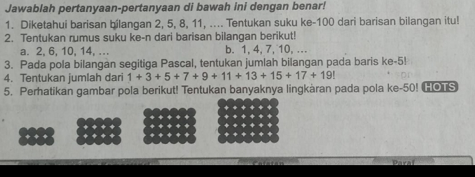 Jawablah pertanyaan-pertanyaan di bawah ini dengan benar! 
1. Diketahui barisan bilangan 2, 5, 8, 11, .... Tentukan suku ke- 100 dari barisan bilangan itu! 
2. Tentukan rumus suku ke-n dari barisan bilangan berikut! 
a. 2, 6, 10, 14, ... b. 1, 4, 7, 10, ... 
3. Pada pola bilangan segitiga Pascal, tentukan jumlah bilangan pada baris ke -5! 
4. Tentukan jumlah dari 1+3+5+7+9+11+13+15+17+19
5. Perhatikan gambar pola berikut! Tentukan banyaknya lingkàran pada pola ke- 50! HOTS 
Paraf