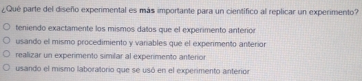 ¿Qué parte del diseño experimental es más importante para un científico al replicar un experimento?
teniendo exactamente los mismos datos que el experimento anterior
usando el mismo procedimiento y variables que el experimento anterior
realizar un experimento similar al experimento anterior
usando el mismo laboratorio que se usó en el experimento anterior