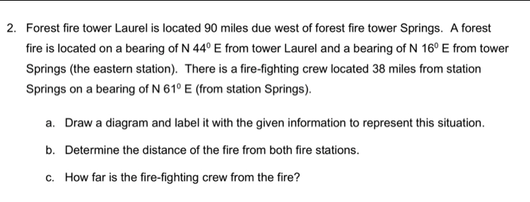 Forest fire tower Laurel is located 90 miles due west of forest fire tower Springs. A forest 
fire is located on a bearing of N 44°E from tower Laurel and a bearing of N 16°E from tower 
Springs (the eastern station). There is a fire-fighting crew located 38 miles from station 
Springs on a bearing of N 61°E (from station Springs). 
a. Draw a diagram and label it with the given information to represent this situation. 
b. Determine the distance of the fire from both fire stations. 
c. How far is the fire-fighting crew from the fire?