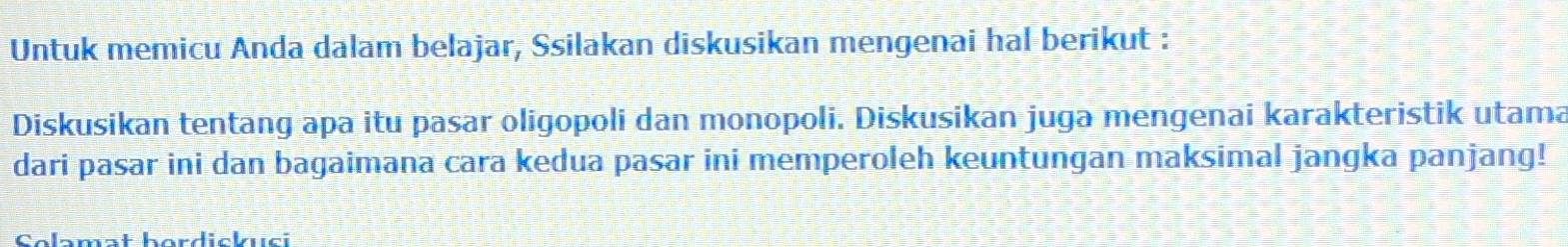 Untuk memicu Anda dalam belajar, Ssilakan diskusikan mengenai hal berikut : 
Diskusikan tentang apa itu pasar oligopoli dan monopoli. Diskusikan juga mengenai karakteristik utama 
dari pasar ini dan bagaimana cara kedua pasar ini memperoleh keuntungan maksimal jangka panjang! 
amat herdiskusi