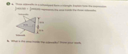 Three sidewalks in a schoolyard form a trlangle. Explain how the expression
 3/2 (40)(30)+ 1/2 (40)(20) epresents the area inside the three vidiwalks . 
6. What is the area inside the sidewalks? Show your work.