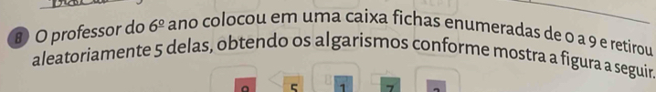 professor do 6^(_ circ) ano colocou em uma caixa fichas enumeradas de o a 9 e retirou 
aleatoriamente 5 delas, obtendo os algarismos conforme mostra a figura a seguir. 
a 5 1 7