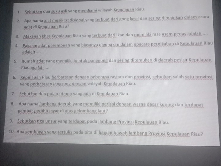 Sebutkan dua suku asli yang mendiami wilayah Kepulauan Riau. 
2. Apa nama alat musik tradisional yang terbuat dari gong kecil dan sering dimainkan dalam acara 
adat di Kepulauan Riau? 
3. Makanan khas Kepulauan Riau yang terbuat dari ikan dan memiliki rasa asam pedas adalah .... 
4. Pakajan adat perempuan yang biasanya digunakan dalam upacara pernikahan di Kepulauan Riau 
adalah.--- 
5. Rumah adat yang memiliki bentuk panggung dan sering ditemukan di daerah pesisir Kepulauan 
Riau adalah 
6. Kepulayan Riau berbatasan dengan beberapa negara dan provinsi, sebutkan salah satu provinsi 
yang berbatasan langsung dengan wilayah Kepulauan Riau. 
7. Sebutkan dua pulau utama yang ada di Kepulauan Riau. 
8. Apa nama lambang daerah yang memiliki perisai dengan warna dasar kuning dan terdapat 
gambar perahu layar di atas gelombang laut? 
9. Sebutkan tiga unsur yang terdapat pada lambang Provinsi Kepulauan Riau. 
10. Apa semboyan yang tertulis pada pita di bagian bawah lambang Proyinsi Kepulauan Riau?