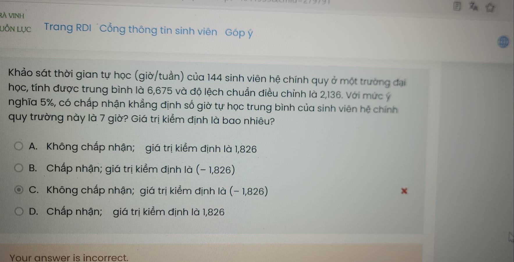 RÀ VINh
LỒN Lực Trang RDI ¨Cổng thông tin sinh viên Góp ý
Khảo sát thời gian tự học (giờ/tuần) của 144 sinh viên hệ chính quy ở một trường đại
học, tính được trung bình là 6,675 và độ lệch chuẩn điều chỉnh là 2,136. Với mức ý
nghĩa 5%, có chấp nhận khẳng định số giờ tự học trung bình của sinh viên hệ chính
quy trường này là 7 giờ? Giá trị kiểm định là bao nhiêu?
A. Không chấp nhận; giá trị kiểm định là 1,826
B. Chấp nhận; giá trị kiểm định là (- 1,826)
C. Không chấp nhận; giá trị kiểm định là (- 1,826)
D. Chấp nhận; giá trị kiểm định là 1,826
Your answer is incorrect.