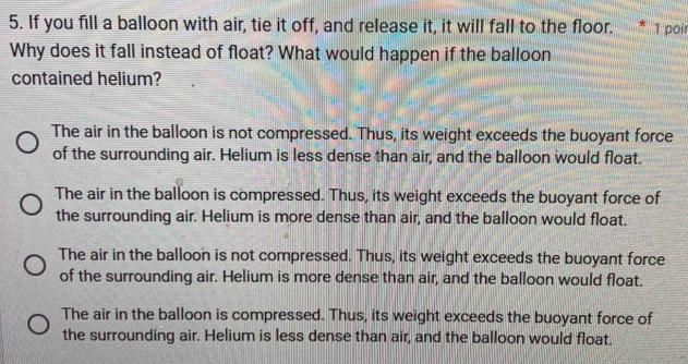 If you fill a balloon with air, tie it off, and release it, it will fall to the floor. * 1 poir
Why does it fall instead of float? What would happen if the balloon
contained helium?
The air in the balloon is not compressed. Thus, its weight exceeds the buoyant force
of the surrounding air. Helium is less dense than air, and the balloon would float.
The air in the balloon is compressed. Thus, its weight exceeds the buoyant force of
the surrounding air. Helium is more dense than air, and the balloon would float.
The air in the balloon is not compressed. Thus, its weight exceeds the buoyant force
of the surrounding air. Helium is more dense than air, and the balloon would float.
The air in the balloon is compressed. Thus, its weight exceeds the buoyant force of
the surrounding air. Helium is less dense than air, and the balloon would float.