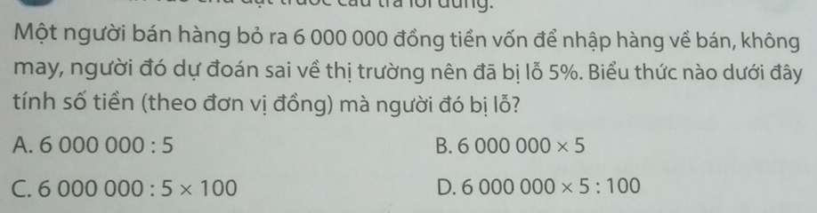 fr đang.
Một người bán hàng bỏ ra 6 000 000 đồng tiền vốn để nhập hàng về bán, không
may, người đó dự đoán sai về thị trường nên đã bị lỗ 5%. Biểu thức nào dưới đây
tính số tiền (theo đơn vị đồng) mà người đó bị lỗ?
A. 6000000:5 B. 6000000* 5
C. 6000000:5* 100 D. 6000000* 5:100